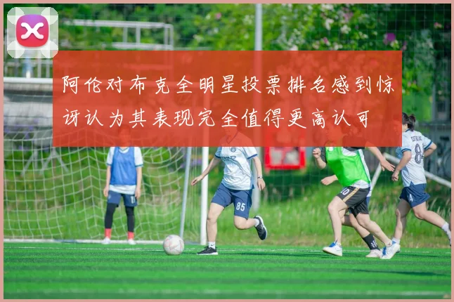 阿伦对布克全明星投票排名感到惊讶认为其表现完全值得更高认可