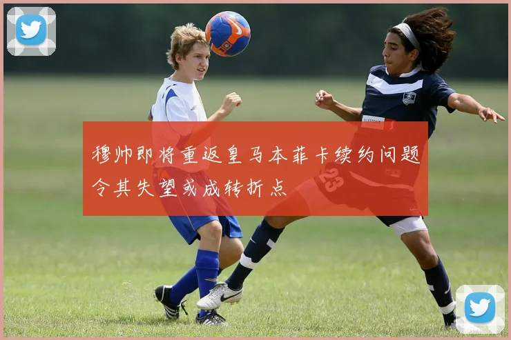穆帅即将重返皇马本菲卡续约问题令其失望或成转折点