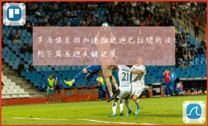 罗马俱乐部加速推进迪巴拉续约谈判下周或迎关键进展