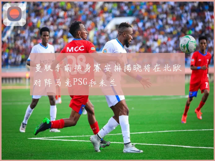 曼联季前热身赛安排揭晓将在北欧对阵马竞PSG和米兰