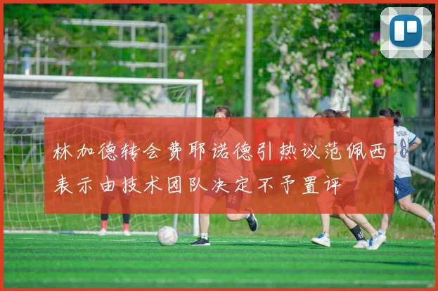 林加德转会费耶诺德引热议范佩西表示由技术团队决定不予置评