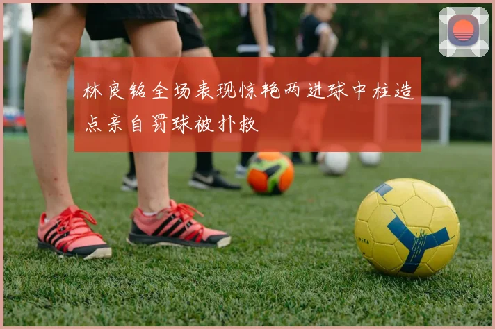 林良铭全场表现惊艳两进球中柱造点亲自罚球被扑救