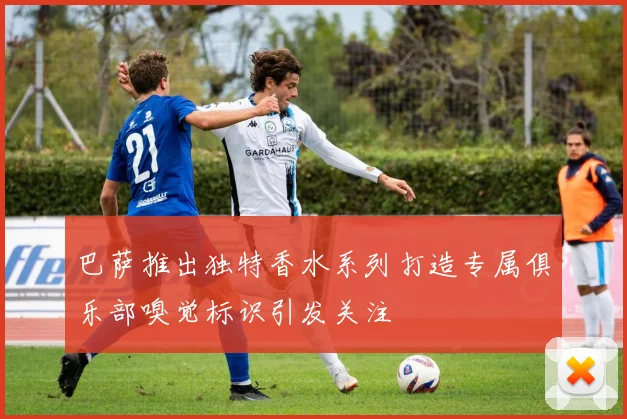 巴萨推出独特香水系列打造专属俱乐部嗅觉标识引发关注