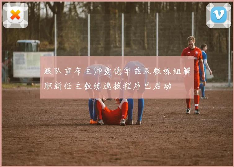 狼队宣布主帅爱德华兹及教练组解职新任主教练选拔程序已启动