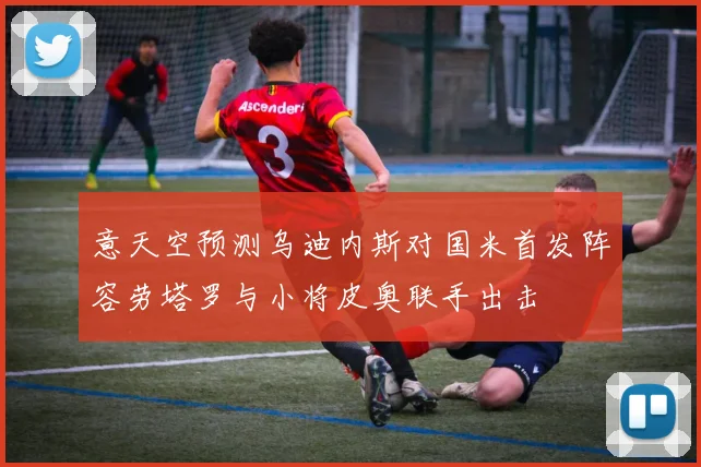 意天空预测乌迪内斯对国米首发阵容劳塔罗与小将皮奥联手出击