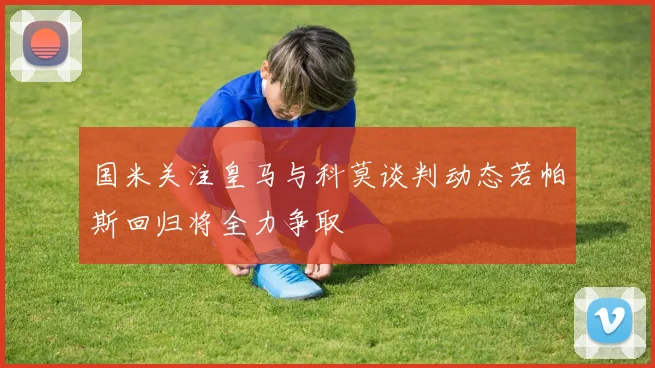 国米关注皇马与科莫谈判动态若帕斯回归将全力争取
