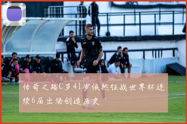 传奇之路C罗41岁依然征战世界杯连续6届出场创造历史