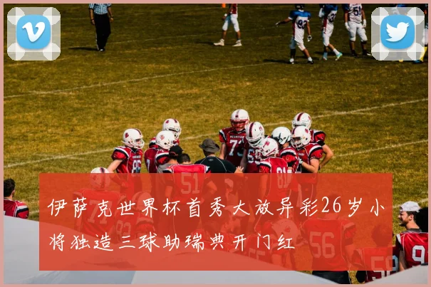 伊萨克世界杯首秀大放异彩26岁小将独造三球助瑞典开门红