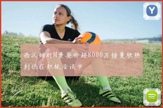 西汉姆对M费要价超8000万镑曼联热刺仍在积极洽谈中