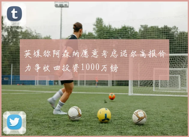 英媒称阿森纳愿意考虑诺尔高报价力争收回投资1000万镑