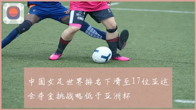 中国女足世界排名下滑至17位亚运会夺金挑战略低于亚洲杯