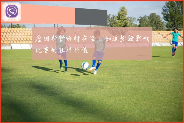 詹姆斯赞哈特在场上如追梦般影响比赛的独特价值